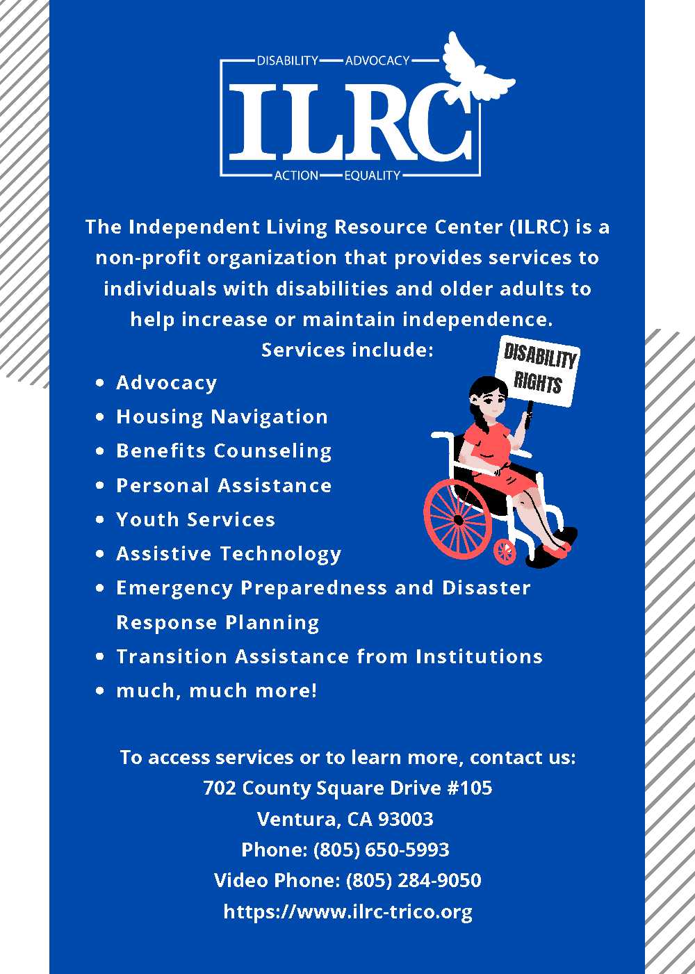 The Independent Living Resource Center (ILRC) is a non-profit organization that provides services to individuals with disabilities and older adults to help increase or maintain independence. To access services or learn more, contact us at 702 County Square Drive #105, Ventura. Phone 805-650-5993. Video phone 805-284-9050. Website: www.ilrc-trico.org.