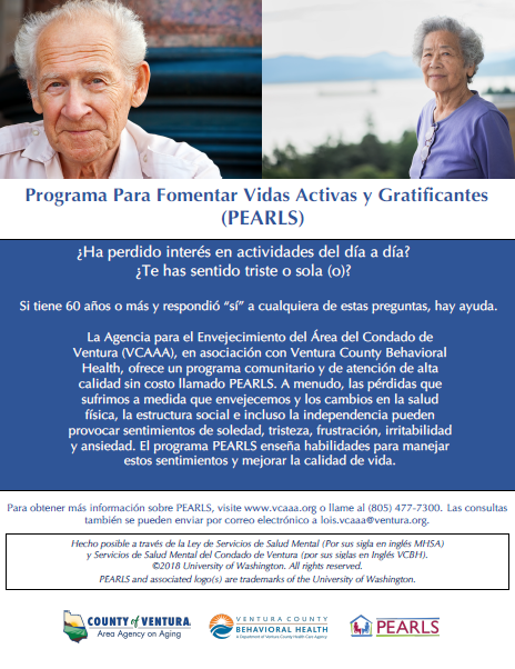 Folleto de los detalles del programa con imágenes de un hombre y una mujer mayores sonriendo. ¿Ha perdido interés en actividades del día a día? ¿Te has sentido triste o sola (o)? Si Ɵ ene 60 años o más y respondió “sí” a cualquiera de estas preguntas, hay ayuda. La Agencia sobre el Envejecimiento del Área del Condado de Ventura (VCAAA), en asociación con Ventura County Behavioral Health, ofrece un programa comunitario y de atención de alta calidad sin costo llamado PEARLS. A menudo, las pérdidas que sufrimos a medida que envejecemos y los cambios en la salud İ sica, la estructura social e incluso la independencia pueden provocar sentimientos de soledad, tristeza, frustración, irritabilidad y ansiedad. El programa PEARLS enseña habilidades para manejar estos senƟ mientos y mejorar la calidad de vida.Para obtener más información sobre PEARLS, visite www.vcaaa.org o llame al (805) 477-7300. Las consultas también se pueden enviar por correo electrónico a lois.vcaaa@ventura.org.
County of Ventura Human Services Agency, Ventura County Behavioral Health, PEARLS.
Hecho posible a través de la Ley de Servicios de Salud Mental (Por sus sigla en inglés MHSA) y Servicios de Salud Mental del Condado de Ventura (por sus siglas en Inglés VCBH). © 2018 University of Washington. All rights reserved. PEARLS and associated logos are trademarks of the University of Washington.