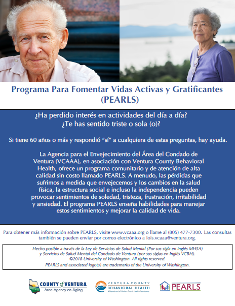 ¿Ha perdido interés en actividades del día a día? ¿Te has sentido triste o sola (o)? Si Ɵ ene 60 años o más y respondió “sí” a cualquiera de estas preguntas, hay ayuda. La Agencia sobre el Envejecimiento del Área del Condado de Ventura (VCAAA), en asociación con Ventura County Behavioral Health, ofrece un programa comunitario y de atención de alta calidad sin costo llamado PEARLS. A menudo, las pérdidas que sufrimos a medida que envejecemos y los cambios en la salud İ sica, la estructura social e incluso la independencia pueden provocar sentimientos de soledad, tristeza, frustración, irritabilidad y ansiedad. El programa PEARLS enseña habilidades para manejar estos senƟ mientos y mejorar la calidad de vida.Para obtener más información sobre PEARLS, visite www.vcaaa.org o llame al (805) 477-7300. Las consultas también se pueden enviar por correo electrónico a lois.vcaaa@ventura.org.
County of Ventura Human Services Agency, Ventura County Behavioral Health, PEARLS.
Hecho posible a través de la Ley de Servicios de Salud Mental (Por sus sigla en inglés MHSA) y Servicios de Salud Mental del Condado de Ventura (por sus siglas en Inglés VCBH). © 2018 University of  Washington. All rights reserved. PEARLS and associated logos are trademarks of the University of Washington.
