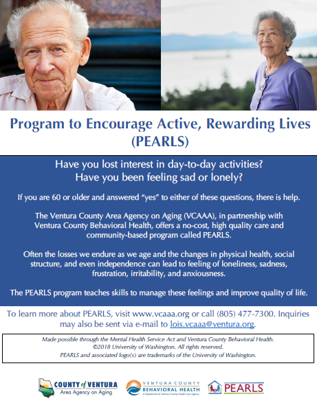 Have you lost interest in day-to-day activities? Have you been feeling sad or lonely? If you are 60 or older and answered “yes” to either of these questions, there is help. The Ventura County Area Agency on Aging (VCAAA), in partnership with Ventura County Behavioral Health, offers a no-cost, high-quality care and community-based program called PEARLS. Often the losses we endure as we age and the changes in physical health, social structure, and even independence, can lead to feelings of loneliness, sadness, frustration, irritability, and anxiousness. The PEARLS program teaches skills to manage these feelings and improve quality of life. To learn more about PEARLS, visit vcaaa.org or call 805-477-4300. Inquiries may also be sent via email to lois.vcaaa@ventura.org. County of Ventura Human Services Agency, Ventura County Behavioral Health, PEARLS. Made possible through the Mental Health Services Act and Ventura County Behavioral Health copyright 2018 University of Washington. All rights reserved. PEARLS and associated logos are trademarks of the University of Washington. 