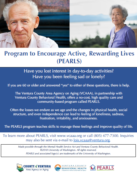 Flyer of program details with images of senior man and woman smiling. Have you lost interest in day-to-day activities? Have you been feeling sad or lonely? If you are 60 or older and answered “yes” to either of these questions, there is help. The Ventura County Area Agency on Aging (VCAAA), in partnership with Ventura County Behavioral Health, offers a no-cost, high-quality care and community-based program called PEARLS. Often the losses we endure as we age and the changes in physical health, social structure, and even independence, can lead to feelings of loneliness, sadness, frustration, irritability, and anxiousness. The PEARLS program teaches skills to manage these feelings and improve quality of life. To learn more about PEARLS, visit vcaaa.org or call 805-477-4300. Inquiries may also be sent via email to lois.vcaaa@ventura.org. County of Ventura Human Services Agency, Ventura County Behavioral Health, PEARLS. Made possible through the Mental Health Services Act and Ventura County Behavioral Health copyright 2018 University of Washington. All rights reserved. PEARLS and associated logos are trademarks of the University of Washington.