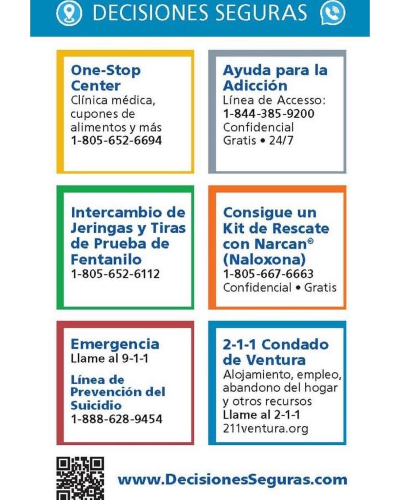 Graphic with contact information Decisiones Seguras: One-Stop Center clinica medica, cupones de alimentos y mas 805-652-6694. Ayuda para la adiccion linea de accesso 1-844-385-9200 Confidencial gratis 24/7. Intercambio de Jeringas y Tiras de Prueba de Fentanilo 1-805-652-6112. Consigue un Kit de Rescate con Narcan (Naloxona) 1-805-667-6663 Confidencial Gratis. Emergencia Llame de 9-1-1. Linea de Prevencion del Suicidio 1-888-628-9454. 2-1-1 Condado de Ventura: Alojamiento, empleo, abandono del hogar y otros recursos Llame al 2-1-1 o 211ventura.org. www.DecisionesSeguras.com