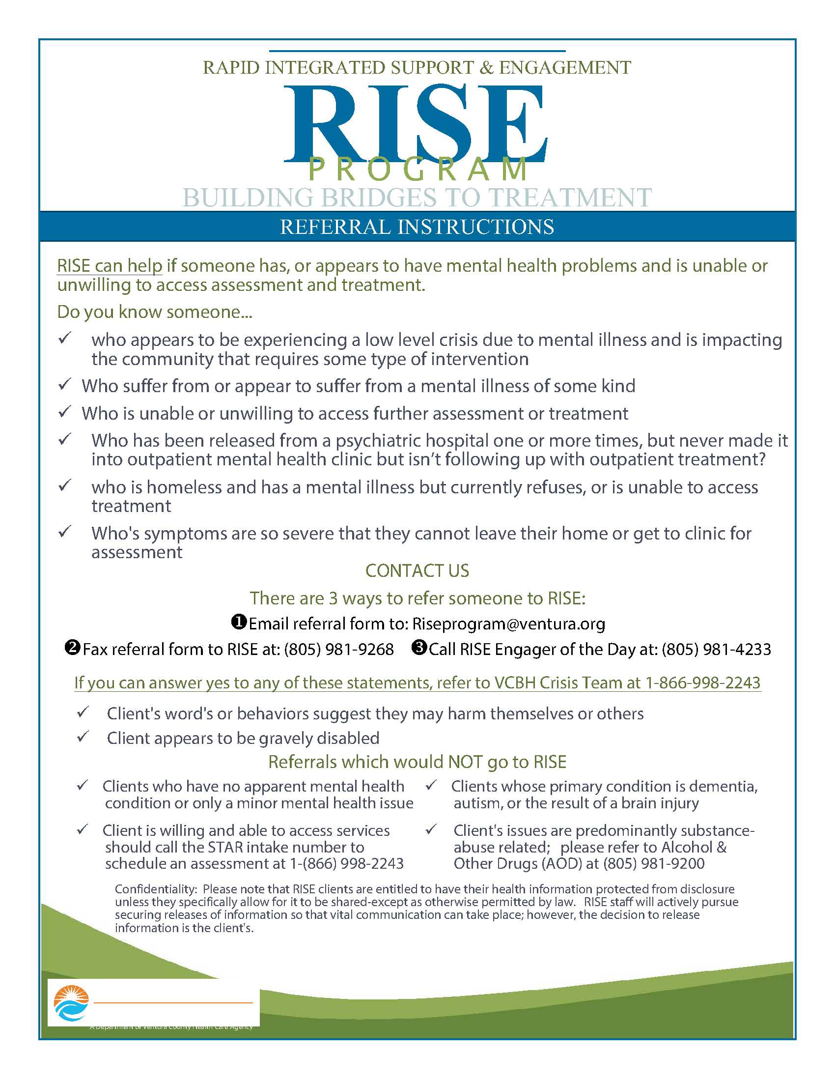 Rapid Integrated Support and Engagement Program flyer. vcbh.org/en/get-help/rise-program Rapid Integrated Support &amp; Engagement RISE Program Building Bridges to Treatment Referral Instructions • RISE can help if someone has or appears to have mental health problems and is unable or unwilling to access assessment and treatment. Do you know someone… Who appears to be experiencing a low level crisis due to mental illness and is impacting the community that requires some type of intervention • Who suffer from or appear to suffer from a mental illness of some kind • Who is unable or unwilling to access further assessment or treatment • Who has been released from a psychiatric hospital one or more times, but never made it into outpatient mental health clinic but isn’t following up with outpatient treatment • Who is homeless and has a mental illness but currently refuses, or is unable to access treatment • Whose symptoms are so severe that they cannot leave their home or get to a clinic for assessment • Contact Us: There are 3 ways to refer someone to RISE: Email referral form to: Riseprogram@ventura.org, Fax referral to RISE at: 805-981-9268, Call RISE Engager of the Day at: 805-981-4233. If you can answer yes to any of these statements, refer VCBH Crisis Team at 1-866-998-2243. Client’s words or behaviors suggest they may harm themselves or others • Client appear to be gravely disabled • Referrals which would not go to RISE • Clients who have no apparent mental health condition or only a minor mental health issue • Client is willing and able to access services should call the STAR intake number to schedule an assessment at 1-866-998-2243. • Clients whose primary condition is dementia, autism, or the result of a brain injury • Client’s issues are predominantly substance abuse related; please refer to Alcohol &amp; Other Drugs (AOD) at 805-981-9222. • Confidentiality: Please note that RISE clients are entitled to have their health information protected from disclosure unless they specifically allow for it to be shared except as otherwise permitted by law. RISE staff will actively pursue securing releases of information so that vital communication can take place; however, the decision to release information is the clients. Ventura County Behavioral Health RISE Program flyer. www.vcbh.org/en/get-help/rise-program